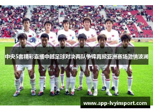 中央5套精彩直播中越足球对决两队争锋再掀亚洲赛场激情波澜