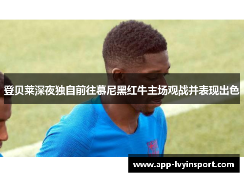 登贝莱深夜独自前往慕尼黑红牛主场观战并表现出色