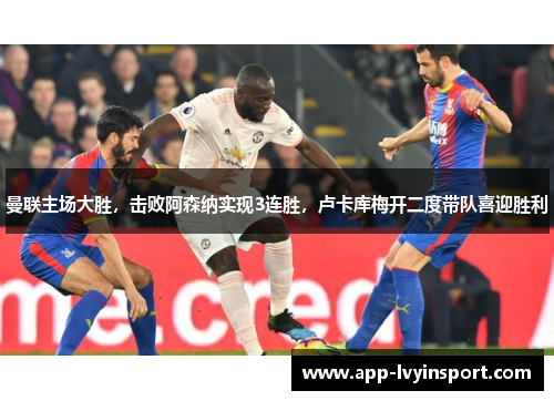 曼联主场大胜，击败阿森纳实现3连胜，卢卡库梅开二度带队喜迎胜利